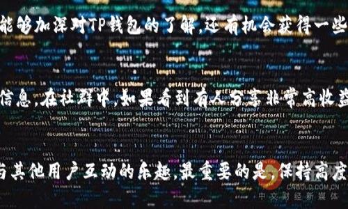 关于TP钱包的社群问题，很多用户对此都有所关注。TP钱包（Token Pocket）是一个多链的数字货币钱包，支持多种区块链资产的管理与交易。社区的支持和信息的及时交流，对于用户熟悉和使用钱包功能是至关重要的。那么，TP钱包是否有群？

TP钱包的官方社群
TP钱包确实有官方社群，用户可以通过这些社群获取最新的信息、技术支持以及与其他用户的互动。这些社群通常会在各种社交媒体平台上建立，例如微信群、QQ 群、Telegram 群等。你可以通过访问 TP 钱包的官方网站或官方社交媒体页面来找到相关的群组链接。这样，你就可以第一时间了解钱包的更新、活动等消息。

如何加入TP钱包的社群？
如果你希望加入TP钱包的社群，首先可以从官方渠道获取信息。例如，访问TP钱包的官方网站或其在微博、微信等平台的官方账号。通常，官网或者官方账号会定期发布关于群组的信息，包括群号、二维码等。加入后，你可以和其他钱包用户交流使用体验，互相学习以及分享资源。

社群的优势
加入TP钱包的社群，有几个明显的优势。首先，用户可以获得第一手的更新信息，了解到新功能的推出和使用方法。其次，你可以与其他用户分享交易经验，探讨关于如何安全使用钱包的建议。此外，很多时候，官方还会在社群中进行抽奖、活动等，这对于想要获取一些额外收益的用户来说，无疑是一种吸引。

社群互动的技巧
在社群中互动，除了了解信息，还可以主动分享自己的使用经验。在讨论区提出自己的问题，寻求其他用户的帮助，都是很有益的。同时，记得要遵守社群的规则，保持良好的互动氛围，会使你在群组中的体验更佳。而且，分享自己在使用过程中的小技巧，或者成功防范风险的案例，也能帮助其他用户，这样的积极举动总是受到欢迎的。

参与线上活动
走进TP钱包的社群，不仅可以获得知识，还可以参与线上活动。许多数字货币钱包会定期举行线上问答、知识竞赛等活动，通过这些方式，用户不仅能够加深对TP钱包的了解，还有机会获得一些奖励。这是一种双赢的方式——既能提升自己的技能，又能在潜在收益中获利。

小心社群中的诈骗
在任何社群中，始终要保持警惕。虽然大多数用户都是友好的，但也有一些不法分子会借机进行诈骗。例如，假装是官方人员索要私钥、密码等敏感信息。在社群中，如果看到有人分享非常高收益的项目，建议保持怀疑态度。无论是TP钱包还是其他任何数字货币相关事务，保持警惕是确保资产安全的重要措施。

结语
总的来说，TP钱包的社群是一个获取信息、交流经验的良好平台。通过加入这些社群，你可以有效地提升自己对TP钱包的使用技巧，同时也能享有与其他用户互动的乐趣。最重要的是，保持高度的警惕性，确保自己的数字资产安全。在这个高速发展的数字货币时代，良好的社交圈和正确的信息来源将极大地帮助你在这个领域中游刃有余。